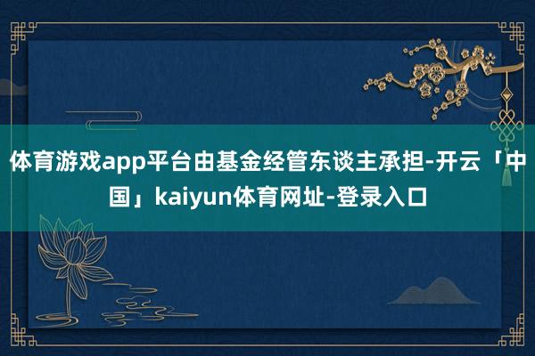 体育游戏app平台由基金经管东谈主承担-开云「中国」kaiyun体育网址-登录入口