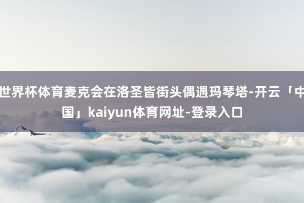 世界杯体育麦克会在洛圣皆街头偶遇玛琴塔-开云「中国」kaiyun体育网址-登录入口