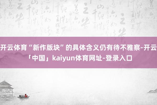 开云体育“新作版块”的具体含义仍有待不雅察-开云「中国」kaiyun体育网址-登录入口