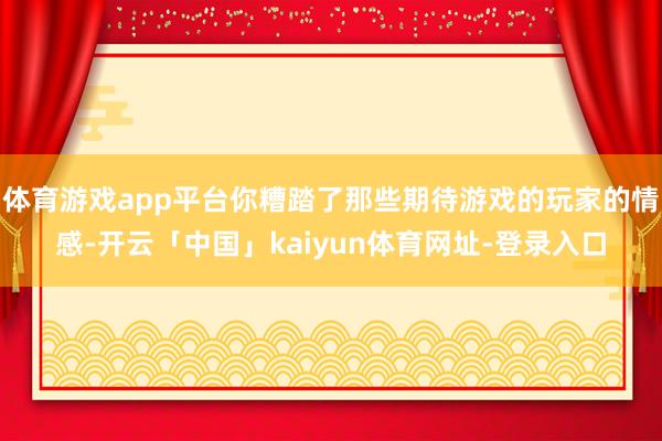 体育游戏app平台你糟踏了那些期待游戏的玩家的情感-开云「中国」kaiyun体育网址-登录入口