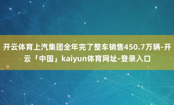 开云体育上汽集团全年完了整车销售450.7万辆-开云「中国」kaiyun体育网址-登录入口