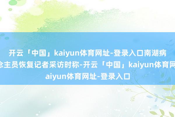 开云「中国」kaiyun体育网址-登录入口南湖病院职责主说念主员恢复记者采访时称-开云「中国」kaiyun体育网址-登录入口