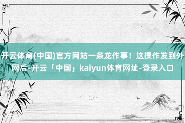 开云体育(中国)官方网站一条龙作事！这操作发到外网后-开云「中国」kaiyun体育网址-登录入口