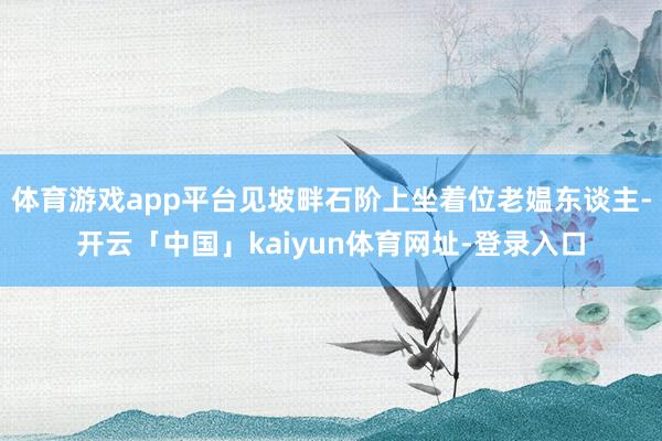 体育游戏app平台见坡畔石阶上坐着位老媪东谈主-开云「中国」kaiyun体育网址-登录入口