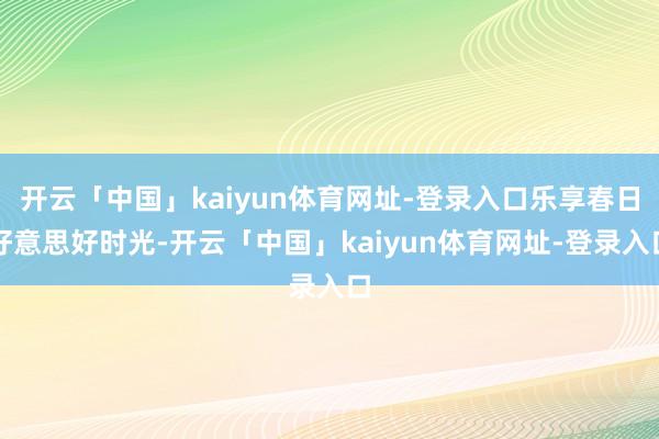 开云「中国」kaiyun体育网址-登录入口乐享春日好意思好时光-开云「中国」kaiyun体育网址-登录入口