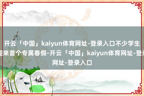 开云「中国」kaiyun体育网址-登录入口不少学生甘愿迎来首个专属春假-开云「中国」kaiyun体育网址-登录入口
