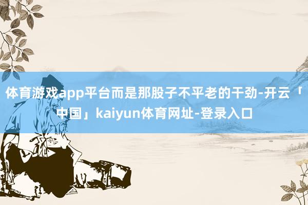 体育游戏app平台而是那股子不平老的干劲-开云「中国」kaiyun体育网址-登录入口