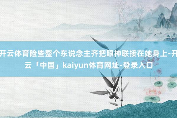 开云体育险些整个东说念主齐把眼神联接在她身上-开云「中国」kaiyun体育网址-登录入口