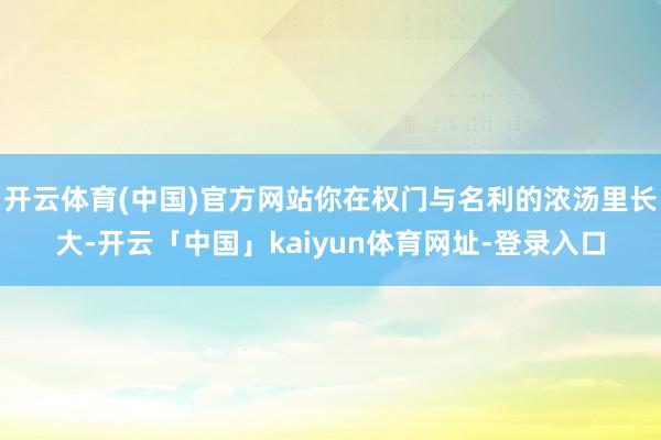 开云体育(中国)官方网站你在权门与名利的浓汤里长大-开云「中国」kaiyun体育网址-登录入口