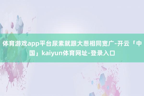 体育游戏app平台尿素就跟大葱相同宽广-开云「中国」kaiyun体育网址-登录入口