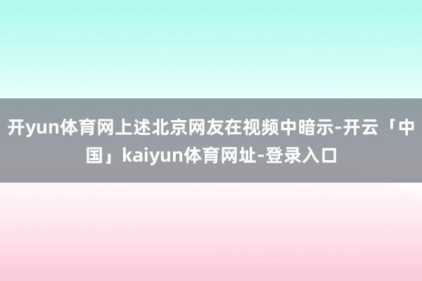 开yun体育网上述北京网友在视频中暗示-开云「中国」kaiyun体育网址-登录入口