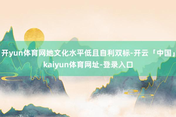 开yun体育网她文化水平低且自利双标-开云「中国」kaiyun体育网址-登录入口