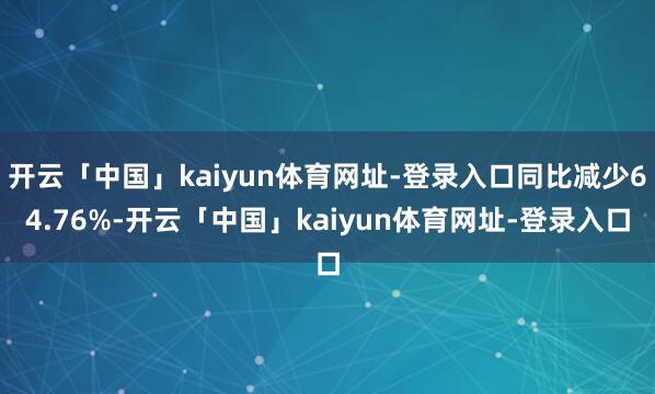 开云「中国」kaiyun体育网址-登录入口同比减少64.76%-开云「中国」kaiyun体育网址-登录入口