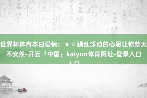 世界杯体育本日爱情：★☆躁乱浮动的心思让你整天不安然-开云「中国」kaiyun体育网址-登录入口