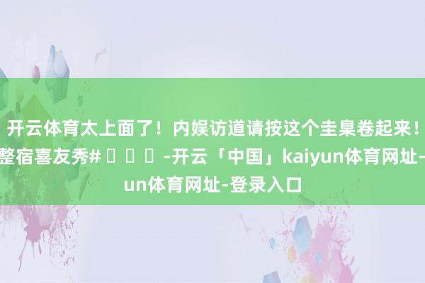 开云体育太上面了！内娱访道请按这个圭臬卷起来！💯#整宿喜友秀# ​​​-开云「中国」kaiyun体育网址-登录入口