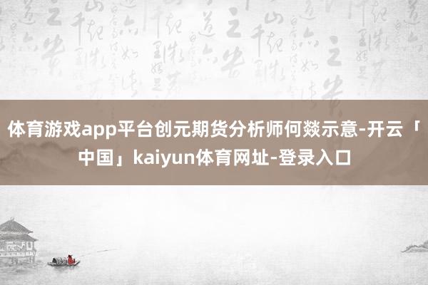 体育游戏app平台　　创元期货分析师何燚示意-开云「中国」kaiyun体育网址-登录入口