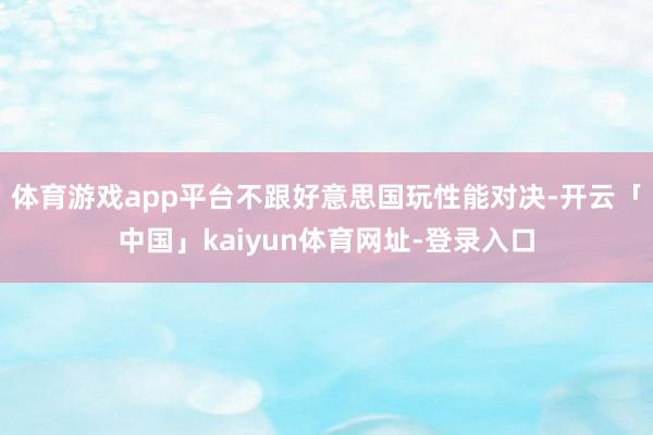 体育游戏app平台不跟好意思国玩性能对决-开云「中国」kaiyun体育网址-登录入口