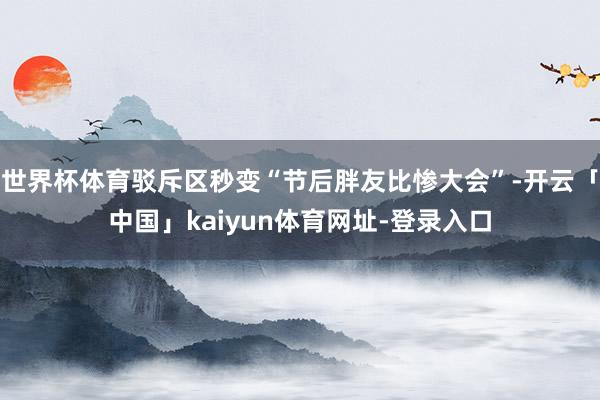 世界杯体育驳斥区秒变“节后胖友比惨大会”-开云「中国」kaiyun体育网址-登录入口
