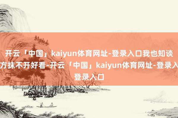 开云「中国」kaiyun体育网址-登录入口我也知谈我方抹不开好看-开云「中国」kaiyun体育网址-登录入口
