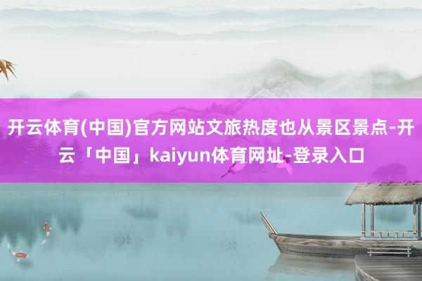 开云体育(中国)官方网站文旅热度也从景区景点-开云「中国」kaiyun体育网址-登录入口