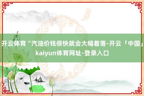 开云体育“汽油价钱很快就会大幅着落-开云「中国」kaiyun体育网址-登录入口