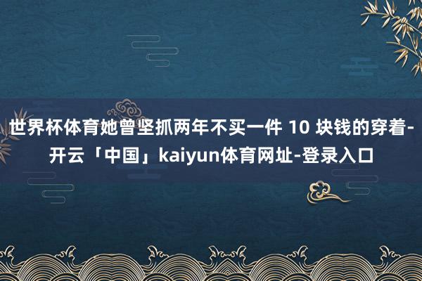 世界杯体育她曾坚抓两年不买一件 10 块钱的穿着-开云「中国」kaiyun体育网址-登录入口