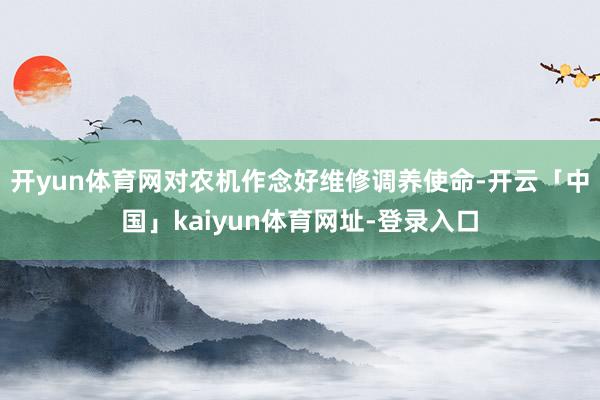 开yun体育网对农机作念好维修调养使命-开云「中国」kaiyun体育网址-登录入口