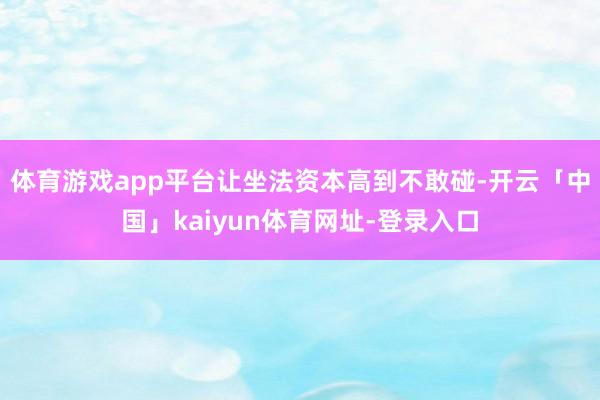 体育游戏app平台让坐法资本高到不敢碰-开云「中国」kaiyun体育网址-登录入口
