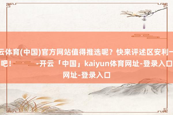 开云体育(中国)官方网站值得推选呢？快来评述区安利一下吧！          -开云「中国」kaiyun体育网址-登录入口