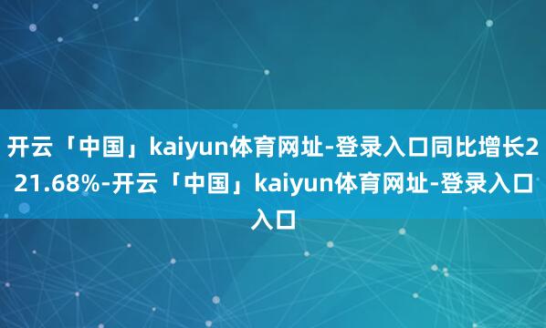开云「中国」kaiyun体育网址-登录入口同比增长221.68%-开云「中国」kaiyun体育网址-登录入口