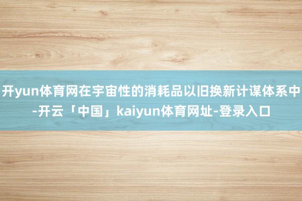 开yun体育网在宇宙性的消耗品以旧换新计谋体系中-开云「中国」kaiyun体育网址-登录入口