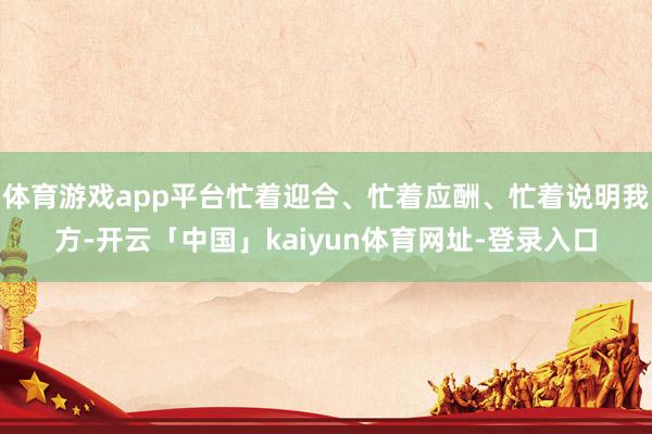 体育游戏app平台忙着迎合、忙着应酬、忙着说明我方-开云「中国」kaiyun体育网址-登录入口
