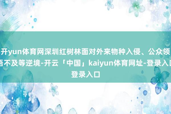开yun体育网深圳红树林面对外来物种入侵、公众领悟不及等逆境-开云「中国」kaiyun体育网址-登录入口