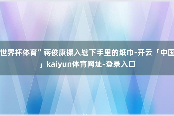 世界杯体育”蒋俊康攥入辖下手里的纸巾-开云「中国」kaiyun体育网址-登录入口