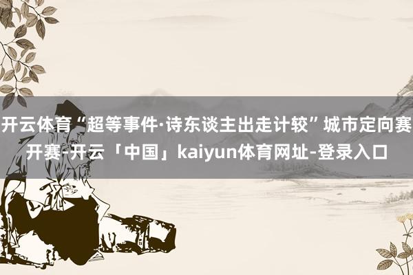 开云体育“超等事件·诗东谈主出走计较”城市定向赛开赛-开云「中国」kaiyun体育网址-登录入口
