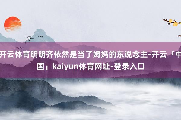 开云体育明明齐依然是当了姆妈的东说念主-开云「中国」kaiyun体育网址-登录入口