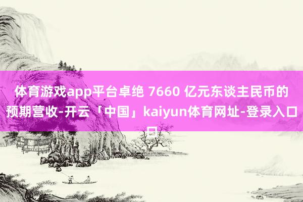 体育游戏app平台卓绝 7660 亿元东谈主民币的预期营收-开云「中国」kaiyun体育网址-登录入口
