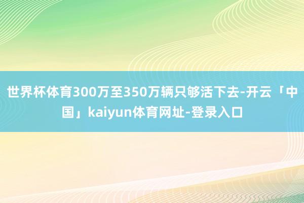 世界杯体育300万至350万辆只够活下去-开云「中国」kaiyun体育网址-登录入口