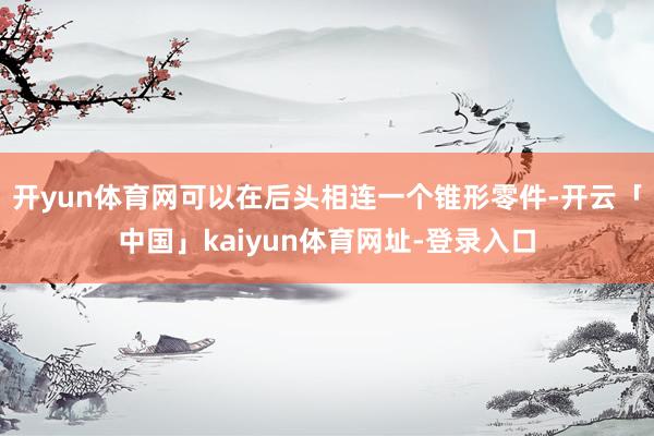 开yun体育网可以在后头相连一个锥形零件-开云「中国」kaiyun体育网址-登录入口