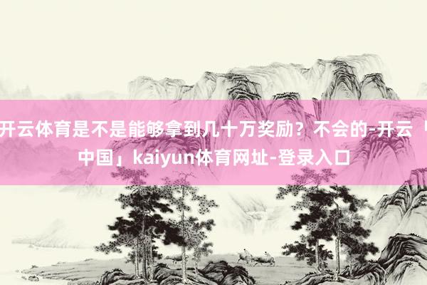 开云体育是不是能够拿到几十万奖励？不会的-开云「中国」kaiyun体育网址-登录入口