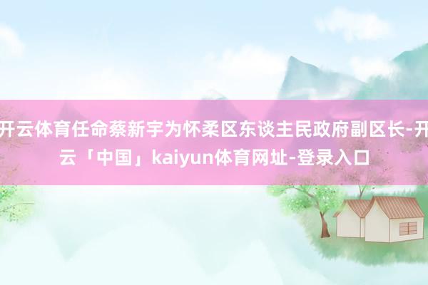 开云体育任命蔡新宇为怀柔区东谈主民政府副区长-开云「中国」kaiyun体育网址-登录入口