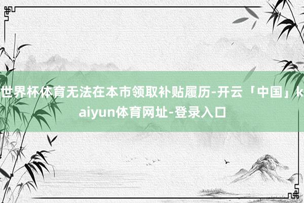 世界杯体育无法在本市领取补贴履历-开云「中国」kaiyun体育网址-登录入口