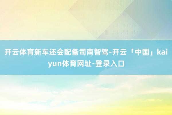 开云体育新车还会配备司南智驾-开云「中国」kaiyun体育网址-登录入口