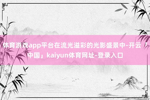 体育游戏app平台在流光溢彩的光影盛景中-开云「中国」kaiyun体育网址-登录入口
