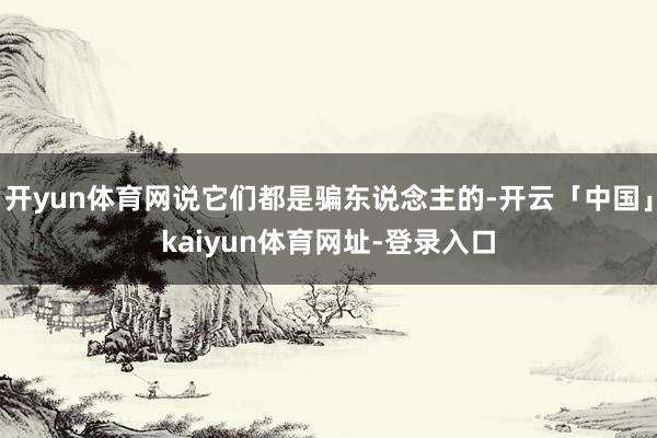 开yun体育网说它们都是骗东说念主的-开云「中国」kaiyun体育网址-登录入口