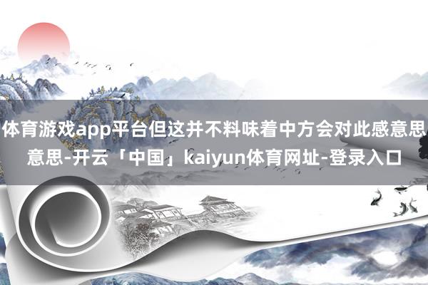 体育游戏app平台但这并不料味着中方会对此感意思意思-开云「中国」kaiyun体育网址-登录入口