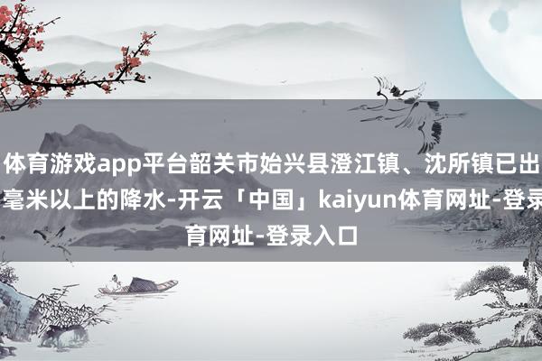 体育游戏app平台韶关市始兴县澄江镇、沈所镇已出现45毫米以上的降水-开云「中国」kaiyun体育网址-登录入口