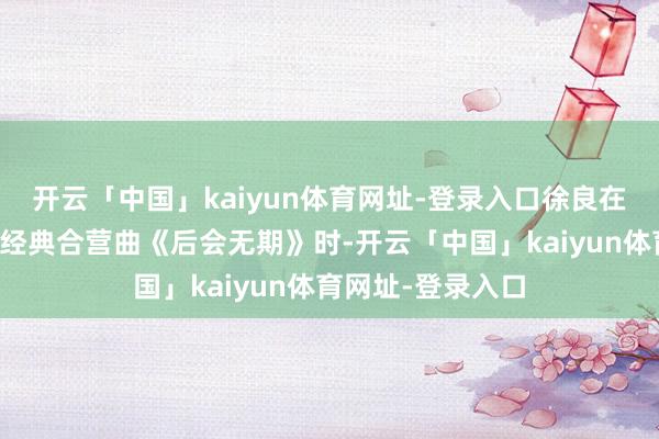 开云「中国」kaiyun体育网址-登录入口徐良在深圳演唱会演唱经典合营曲《后会无期》时-开云「中国」kaiyun体育网址-登录入口