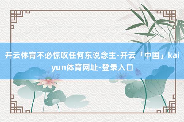 开云体育不必惊叹任何东说念主-开云「中国」kaiyun体育网址-登录入口