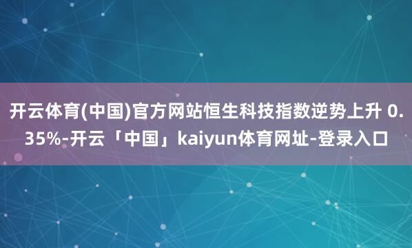 开云体育(中国)官方网站恒生科技指数逆势上升 0.35%-开云「中国」kaiyun体育网址-登录入口